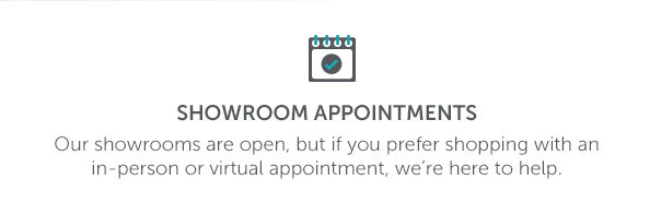 Showroom Appointments | Our showrooms are open, but if you prefer shopping with an in-person or virtual appointment, we're here to help.