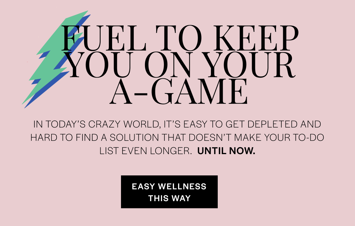 Fuel to keep you on your A-game. In today's crazy world, it's easy to get depleted and hard to find a solution that doesn't make your to-do list even longer. UNTIL NOW. EASY WELLNESS THIS WAY. 
