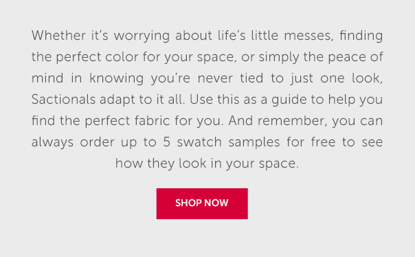 Whether it's worrying about life's little messes, finding the perfect color for your space, or simply the peace of mind in knowing you're never tied to just one look, Sactionals adapt to it all. Use this as a guide to help you find the perfect fabric for you. And remember, you can always order up to 5 swatch samples for free to see how they look in your space. | SHOP NOW >>