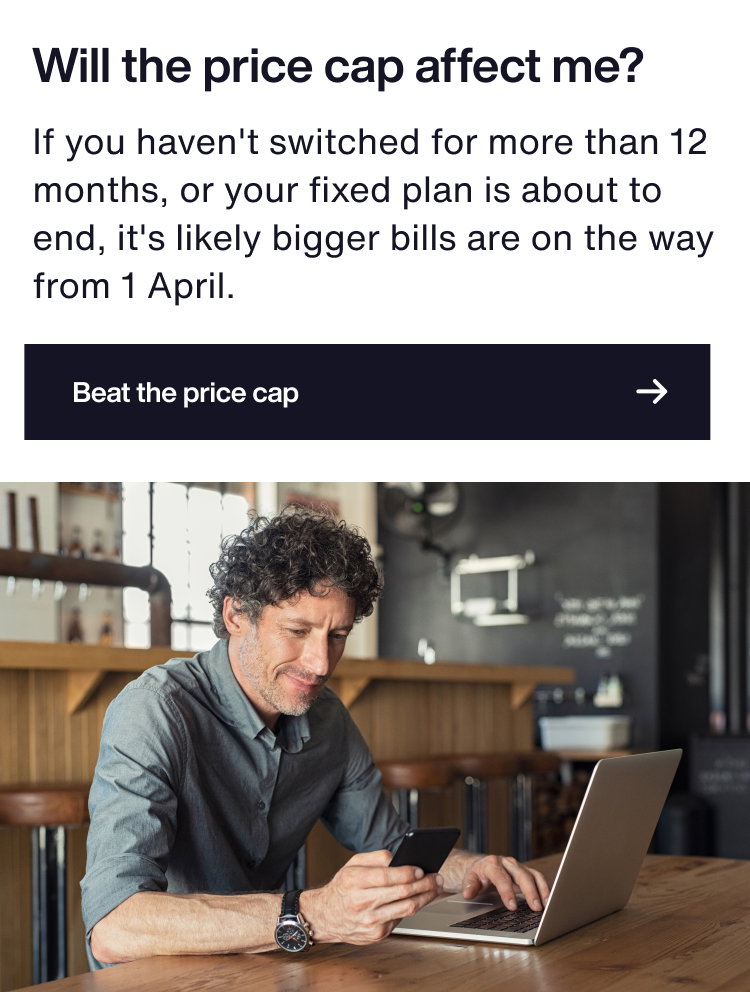 Will the price cap affect me?
The price cap applies to standard variable tariff customers. So if you haven’t switched in a while, or your fixed plan is about to end, you’ll want to switch.