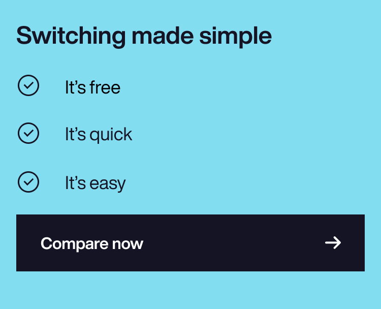 Switch and save in minutes
It’s free 
It’s quick 
It’s easy