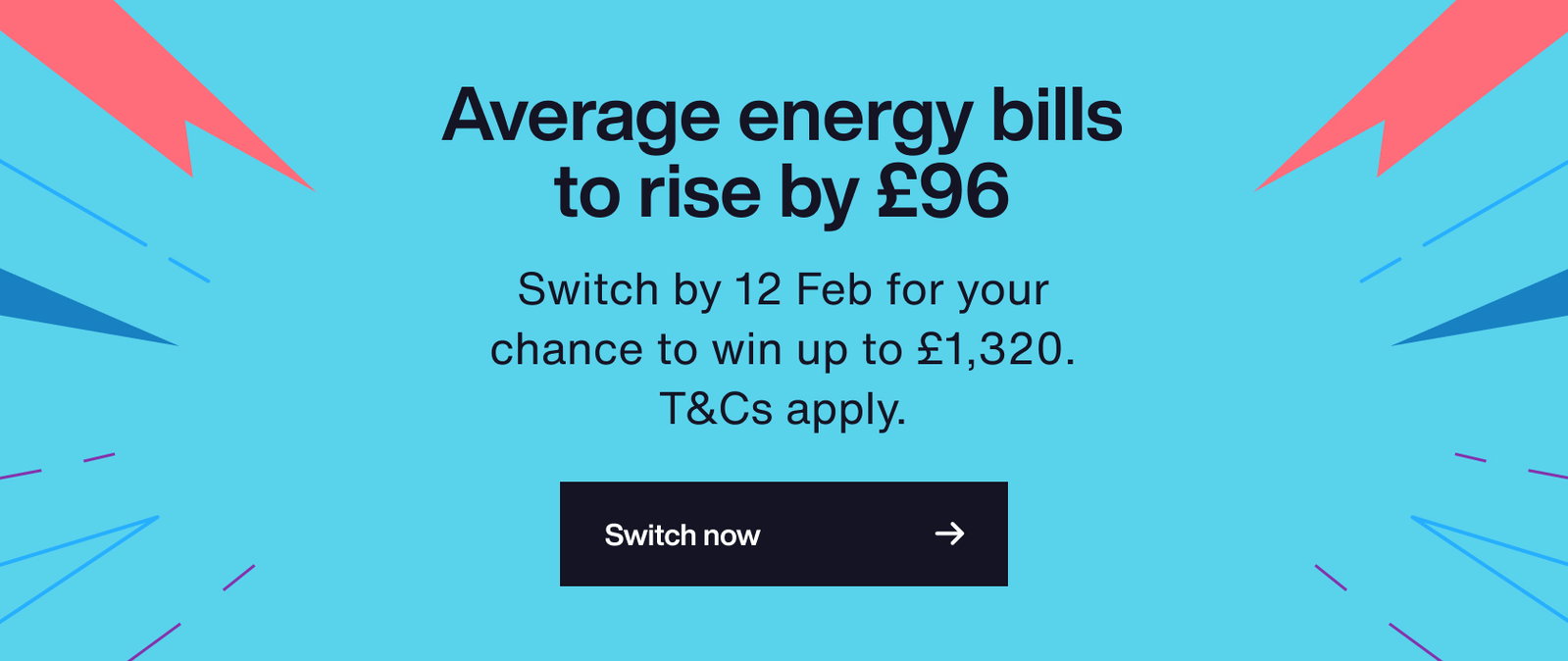 Average energy bills cap to rise by up to £96. Switch by 12 Feb for your chance to win up to £1,320. T&Cs apply.