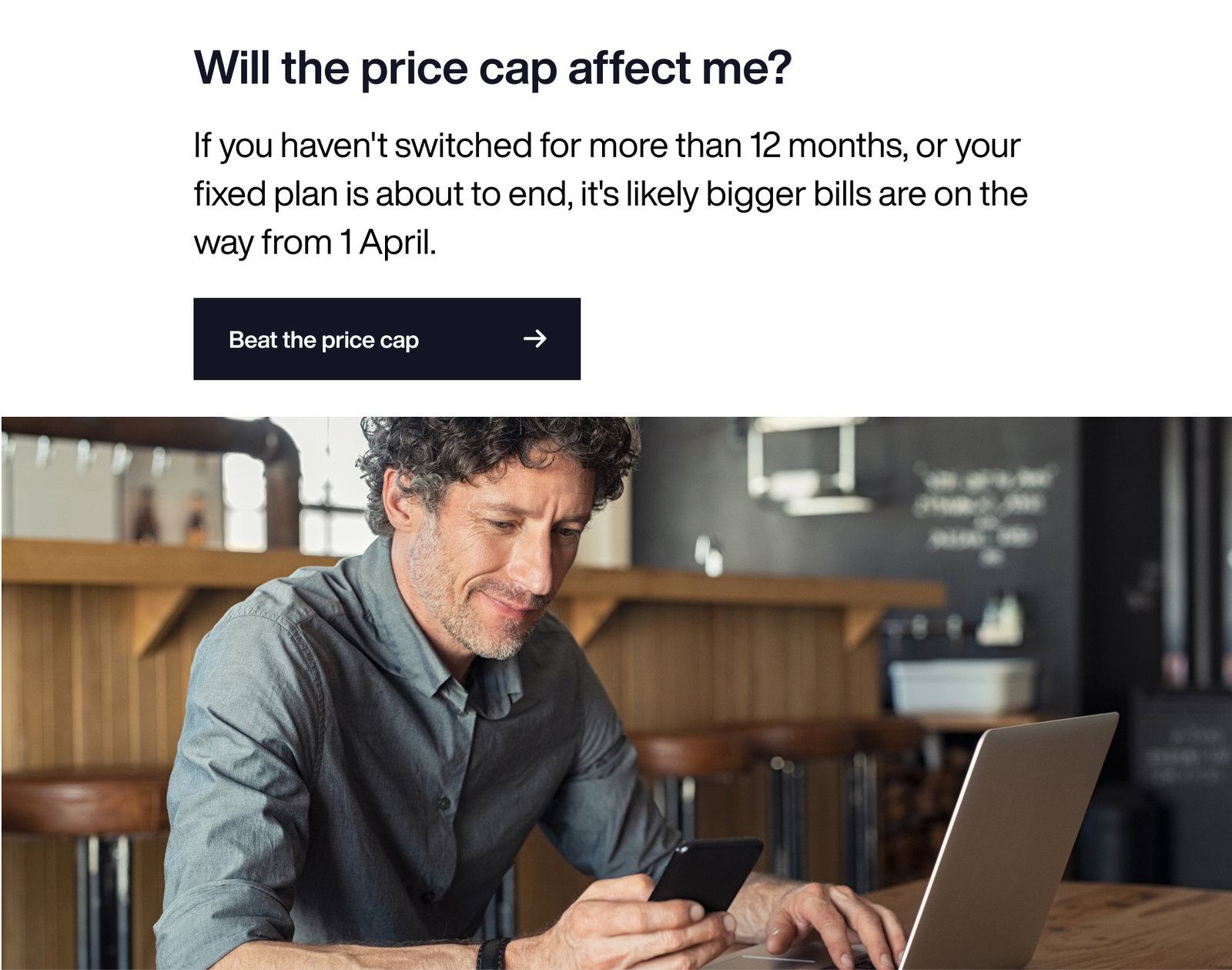 Will the price cap affect me?
The price cap applies to standard variable tariff customers. So if you haven’t switched in a while, or your fixed plan is about to end, you’ll want to switch.