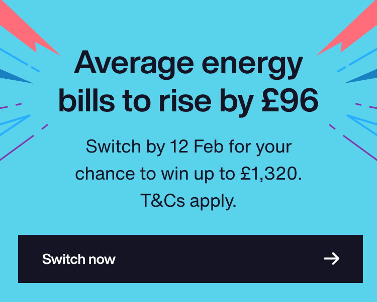 Average energy bills cap to rise by up to £96. Switch by 12 Feb for your chance to win up to £1,320. T&Cs apply.