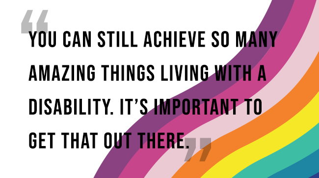 “You can still achieve so many amazing things living with a disability. It’s important to get that out there.”