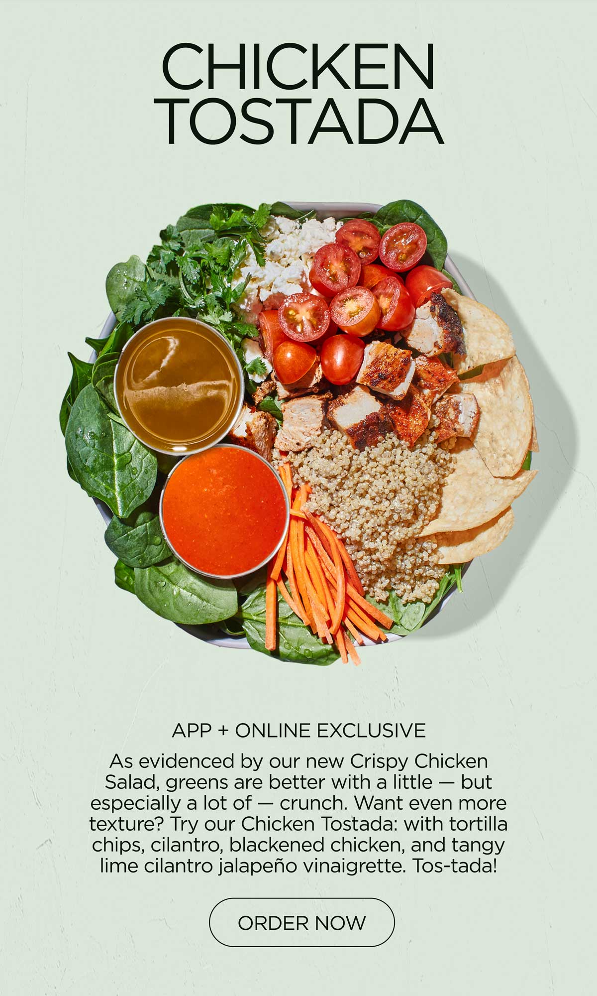 CHICKEN TOSTADA
APP + ONLINE EXCLUSIVE
If we learned anything from our new Crispy Chicken Saladnew Eat Like a Chef Collection, it’s that greens are better with a little, or a lot of, crunch. Craving more texture?Enter: tortilla chips — plus cilantro, blackened chicken, and lime cilantro jalapeño vinaigrette — for a very tostada-y bowl. 
ORDER NOW