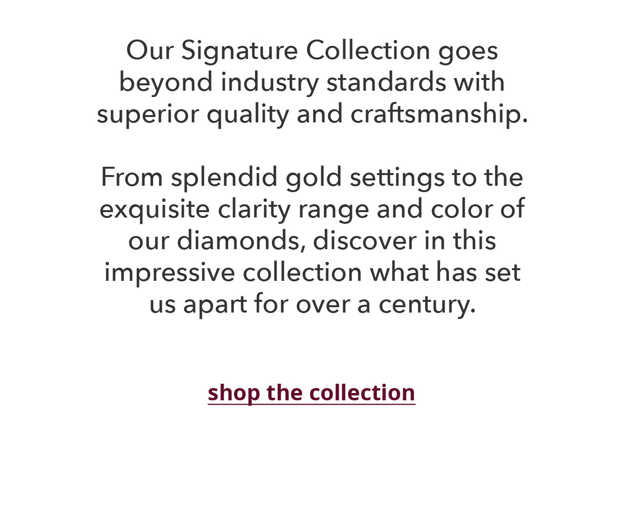 QUALITY & CRAFTSMANSHIP Our Signature Collection goes beyond industry standards with superior quality and craftsmanship. From splendid gold settings to the exquisite clarity range and color of our diamonds, discover in this impressive collection what has set us apart for over a century. shop the collection >
