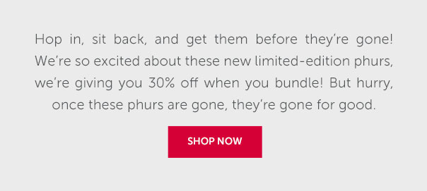 Hop in, sit back, and get them before they're gone! We're so excited about these new limited-edition phurs, we're giving you 30% off when you bundle! But hurry, once these phurs are gone, they're gone for good. | SHOP NOW >>