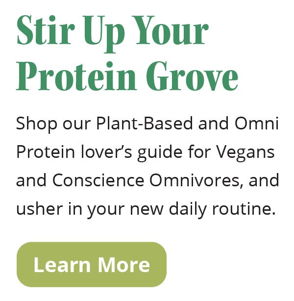 Stir Up Your Protein Grove | Shop our Plant-Based and Omni Protein lover’s guide for Vegans and Conscience Omnivores, and usher in your new daily routine. | Learn More
