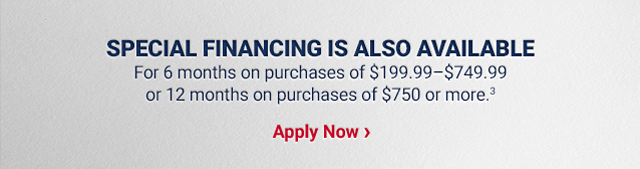 SPECIAL FINANCING IS ALSO AVAILABLE for 6 months on purchases of $199.99–$749.99 or 12 months on purchases of $750 or more (3). Apply Now >