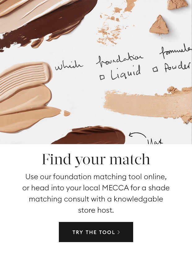 Find your match: Use our foundation matching tool online, or head into your local MECCA for a shade matching consult with a knowledgable store host.