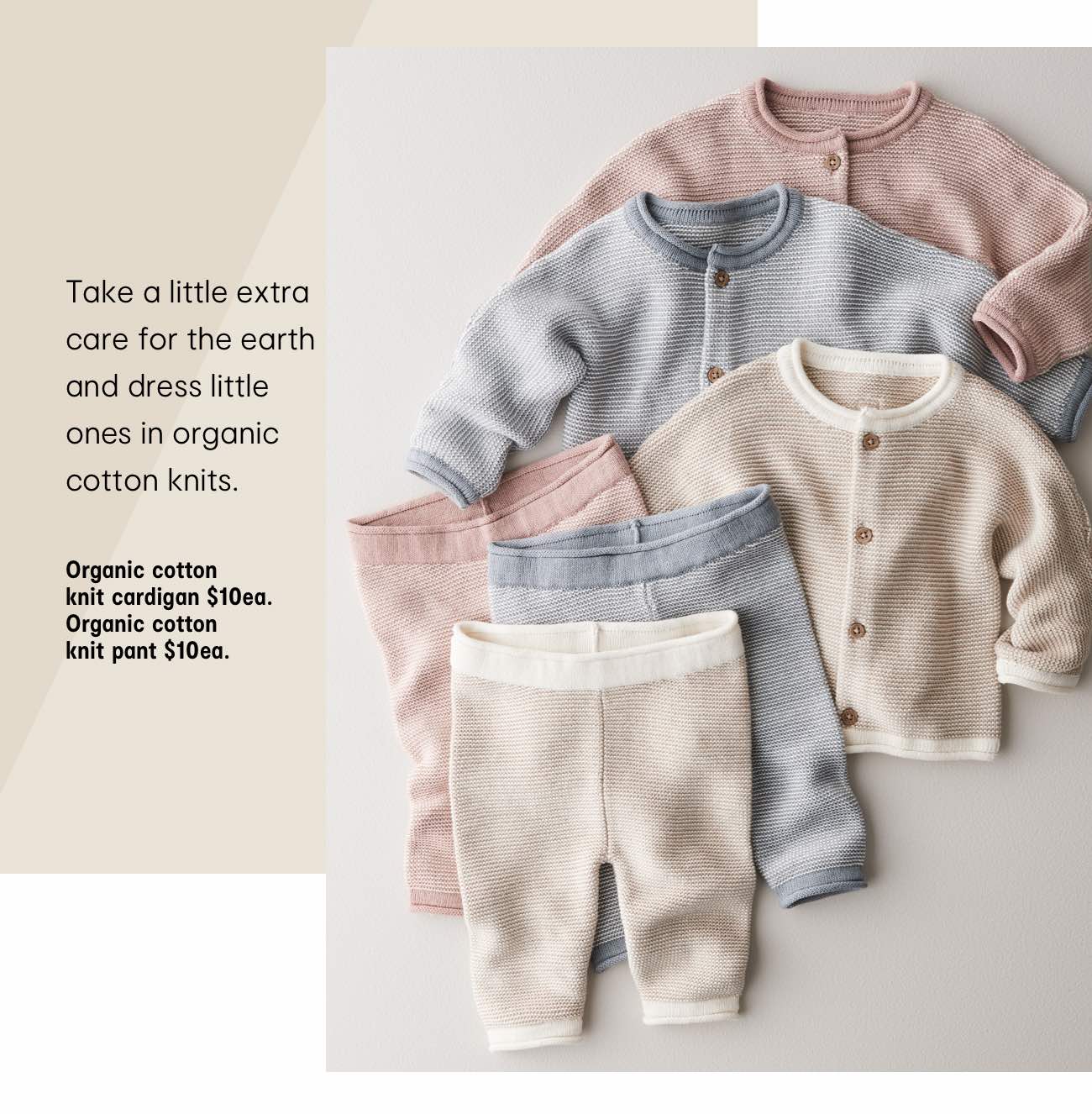 Take a little extra care for the earth and dress little ones in organic cotton knits. Organic cotton knit cardigan $10ea. Organic cotton knit pant $10ea.