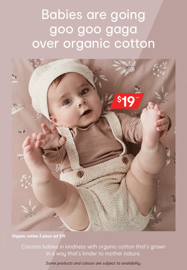 Babies are going goo goo gaga over organic cotton. Organic cotton. Organic cotton 3 piece set $19. Cocoon babies in kindness with organic cotton that's grown
in a way that's kinder to mother nature. Some products and colours are subject to availability.