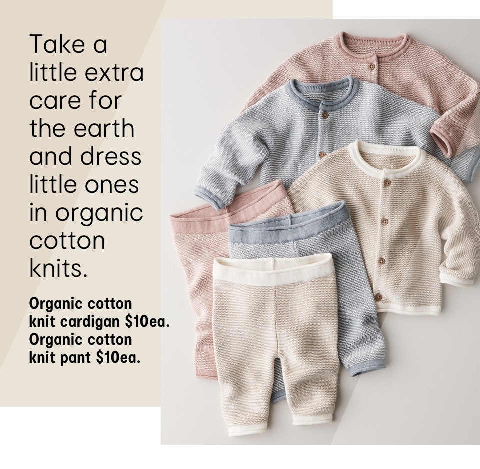 Take a little extra care for the earth and dress little ones in organic cotton knits. Organic cotton knit cardigan $10ea. Organic cotton knit pant $10ea.