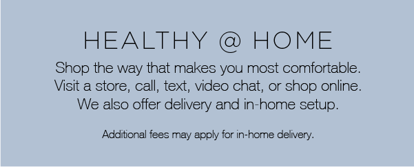 Healthy@Home. Shop the way the makes you most comfortable. Visit a store, call, text, video chat, or shop online. We also offer delivery and in-home setup. Additional fees may apply for in-home delivery.