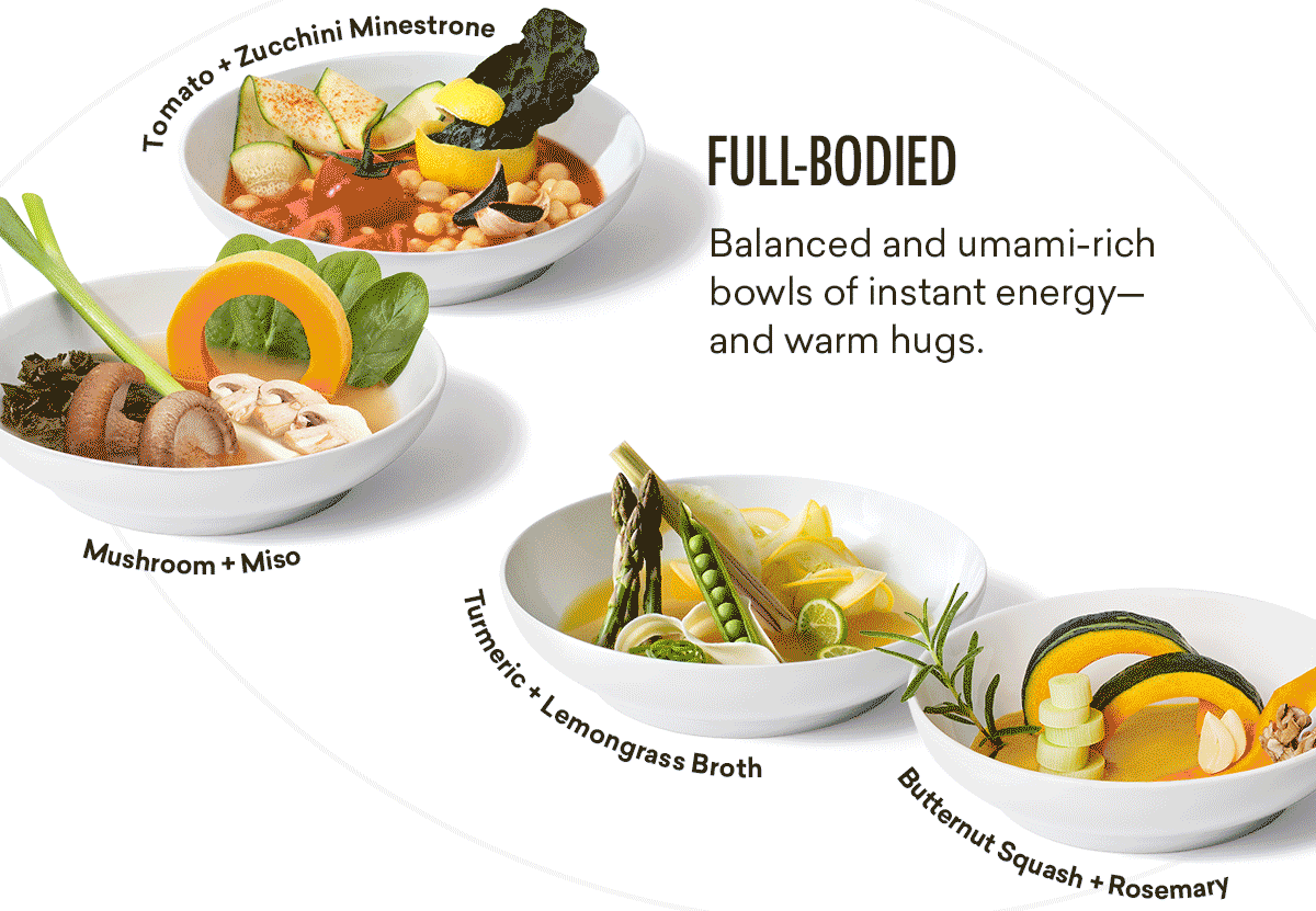FULL-BODIED | Balanced and umami-rich bowls of instant energy—and warm hugs. | Tomato + Zucchini Minestrone | Mushroom + Miso | Turmeric + Lemongrass Broth | Butternut Squash + Rosemary