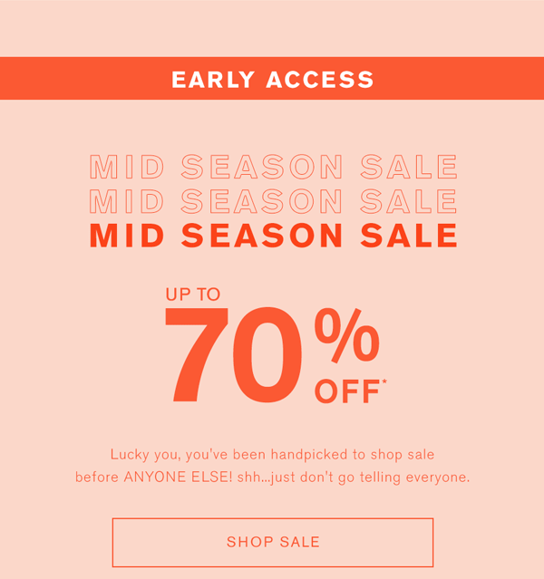Mid season sale early access up to 70% off* Lucky you, you've been handpicked to shop sale before ANYONE ELSE! Shh...just don't go telling everyone. SHOP SALE >