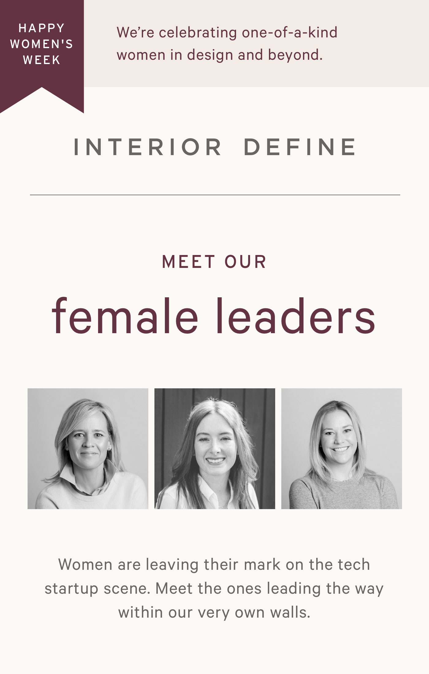 HAPPY WOMEN'S HISTORY MONTH: This week, we're celebrating one-of-a-kind in design and beyond. MEET OUR female leaders. Women are leaving their mark on the tech startup scene. Meet the ones leading the way within our very own walls.