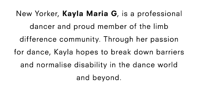 New Yorker, Kayla Maria G, is a professional dancer and proud member of the limb difference community. Through her passion for dance, Kayla hopes to break down barriers and normalise disability in the dance world and beyond.
