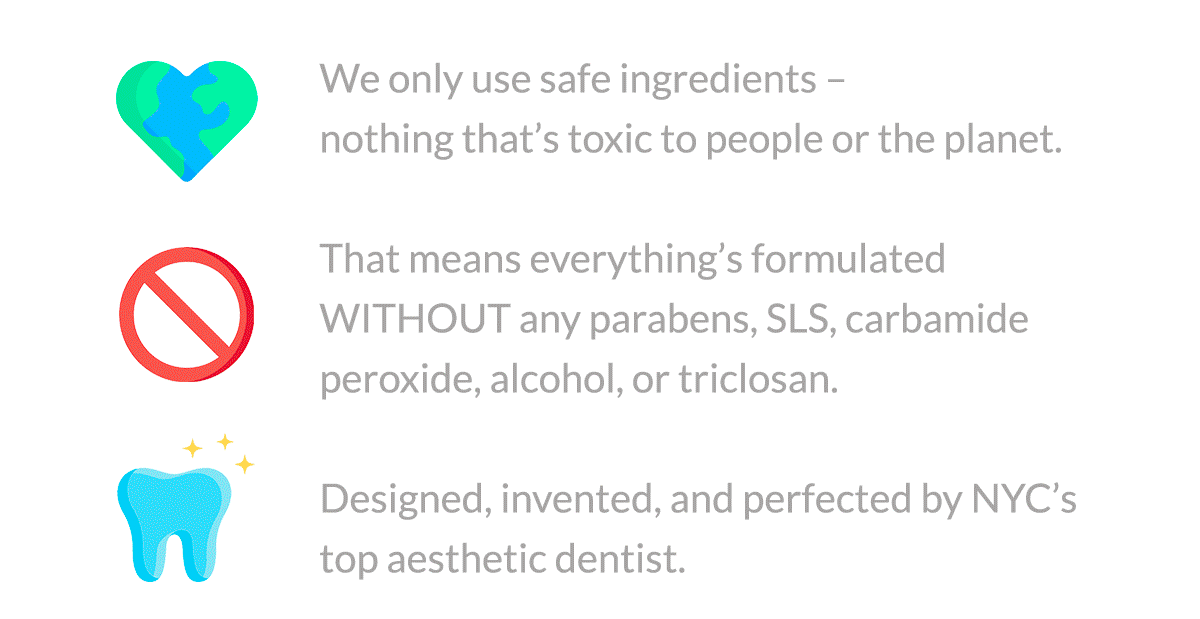 We only use safe ingredients – nothing that’s toxic to people or the planet.  That means everything’s formulated WITHOUT any parabens, SLS, carbamide peroxide, alcohol, or triclosan.  Designed, invented, and perfected by NYC’s top aesthetic dentist.