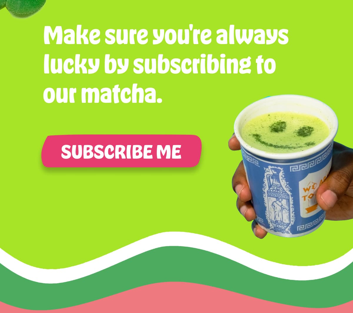 Make sure you're always lucky by subscribing to our matcha