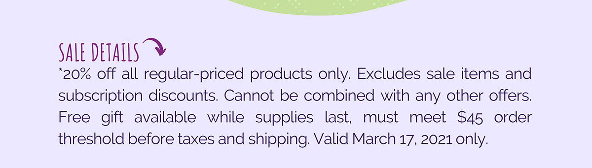The fine print! Sale is today only. Sale and discounted items excluded. Free gift available while supplies last. Taxes and shipping do not count towards $45 order total. Thanks!
