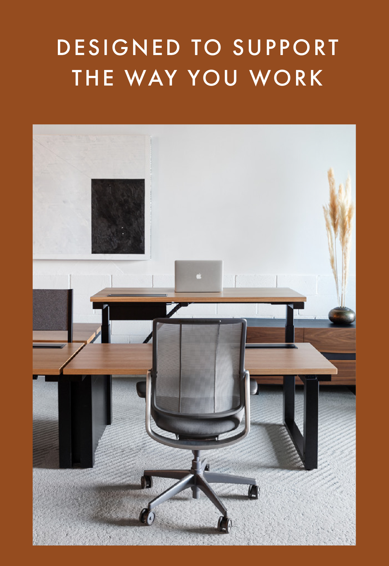 DESIGNED TO SUPPORT THE  WAY YOU WORK