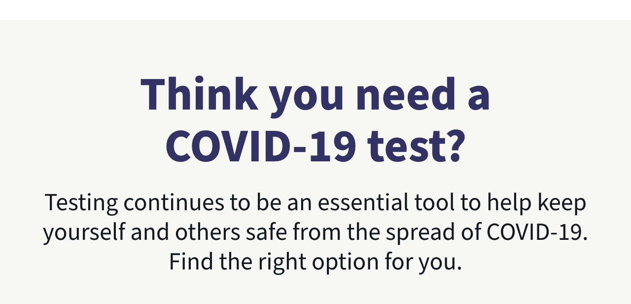 Think you need a COVID-19 test? Testing is an essential tool to help keep yourself and others safe from the spread of COVID-19. Find the right option for you.