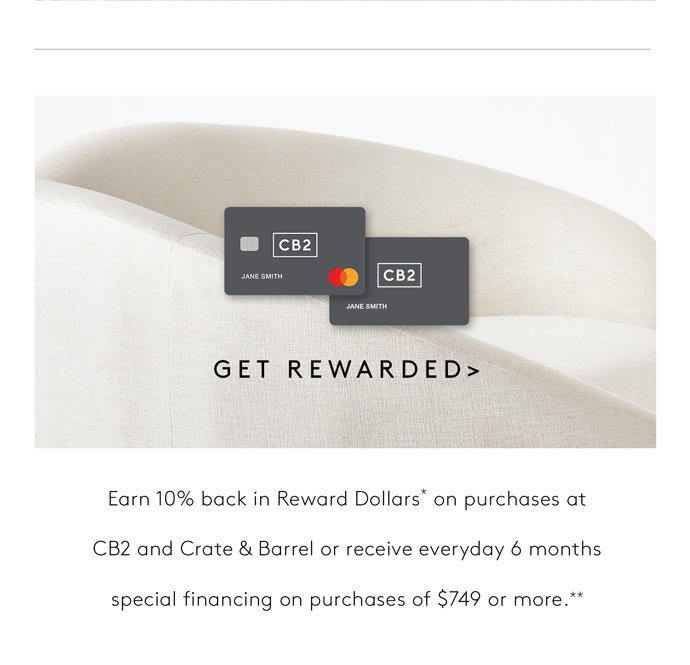 GET REWARDED Earn 10% back in Reward Dollars* on purchases at  CB2 AND CRATE & BARREL OR RECEIVE EVERYDAY 6 MONTHS  SPECIAL FINANCING ON PURCHASES OF $749 OR MORE.** 