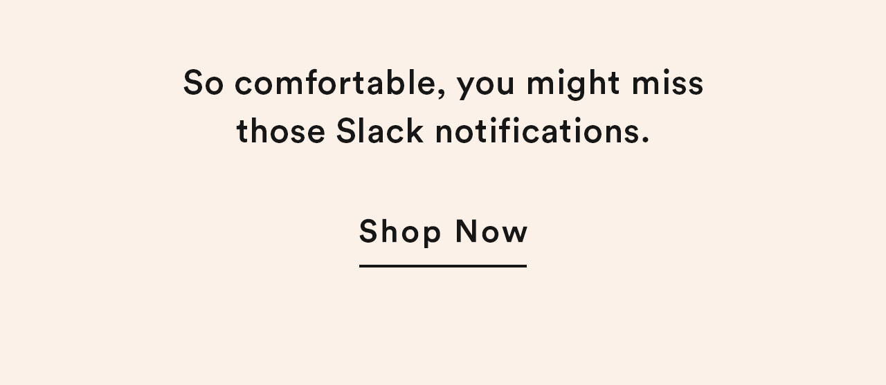 So comfortable, you might miss those Slack notifications.
