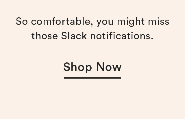So comfortable, you might miss those Slack notifications.
