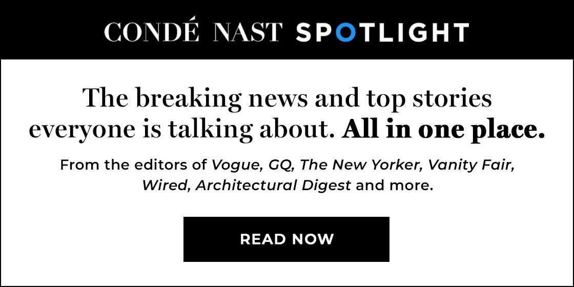 (image) Condé Nast Spotlight | The breaking news and top stories everyone is talking about. All in one place. The most popular stories from Vogue, GQ, The New Yorker, Vanity Fair, Wired, Architectural Digest and more. STAY INFORMED
