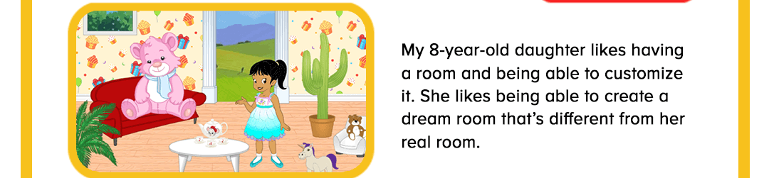 My 8-year-old daughter likes having a room and being able to customize it. She likes being able to create a dream room that’s different from her real room. 