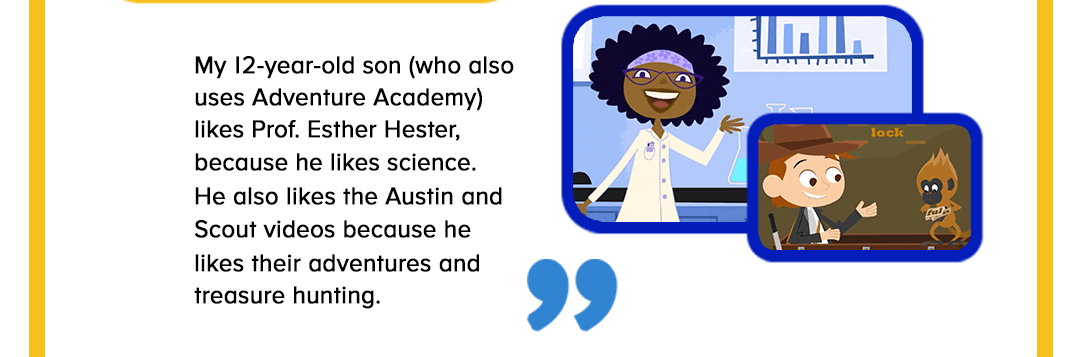 My 12-year-old son (who also uses Adventure Academy) likes Prof. Esther Hester, because he likes science. 
He also likes the Austin and Scout videos because he 
likes their adventures and treasure hunting.
