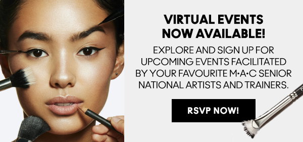 VIRTUAL EVENTS NOW AVAILABLE 

EXPLORE AND SIGN UP FOR UPCOMING EVENTS FACILITATED BY YOUR FAVOURITE M·A·C SENIOR NATIONAL ARTISTS AND TRAINERS.

RSVP NOW!