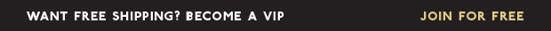 WANT FREE SHIPPING? BECOME A VIP | JOIN FOR FREE