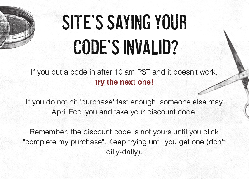 SITE’S SAYING YOUR CODE’S INVALID?  If you put a code in after 10 am PST and it doesn’t work, try the next one!  If you do not hit 'purchase' fast enough, someone else may April Fool you and take your discount code.  Remember, the discount code is not yours until you click "complete my purchase". Keep trying until you get one (don't dilly-dally).