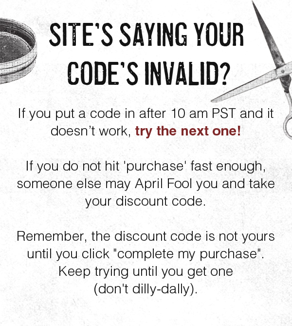 SITE’S SAYING YOUR CODE’S INVALID?  If you put a code in after 10 am PST and it doesn’t work, try the next one!  If you do not hit 'purchase' fast enough, someone else may April Fool you and take your discount code.  Remember, the discount code is not yours until you click "complete my purchase". Keep trying until you get one (don't dilly-dally).