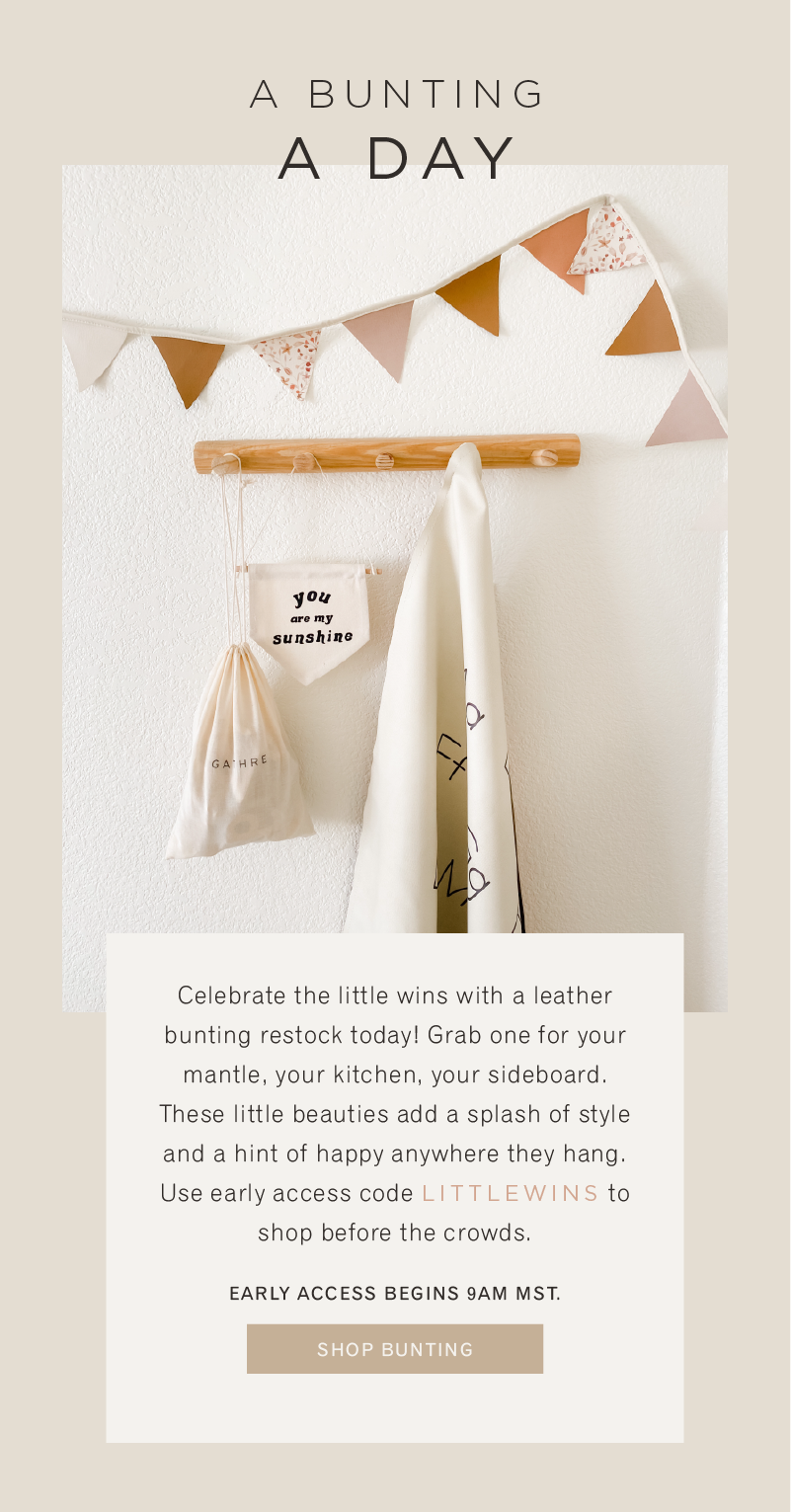 A bunting a day. Celebrate the little wins with a leather bunting restock today! Grab one for your mantle, your kitchen, your sideboard. These little beauties add a splash of style and a hint of happy anywhere they hang. Use early access code LITTLEWINS to shop before the crowds.  Early Access Begins 9am MST. Shop Buntings 
