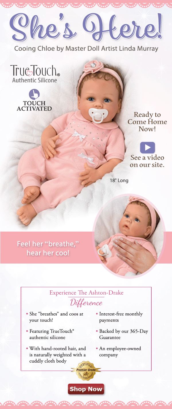 She's Here! Cooing Chloe by Master Doll Artist Linda Murray Ready to Come Home Now! Feel her ‘breathe,’ hear her coo! See a video on our site. [TRUETOUCH AUTHENTIC SILICONE LOGO] 18 Inches Long Experience The Ashton-Drake Difference She “breathes” and coos at your touch! Featuring TrueTouch(R) authentic silicone With hand-rooted hair, and is naturally weighted with a cuddly cloth body Interest-free monthly payments Backed by our 365-Day Guarantee An employee-owned company [CERTIFIED PREMIER GRADE SEAL] Shop Now