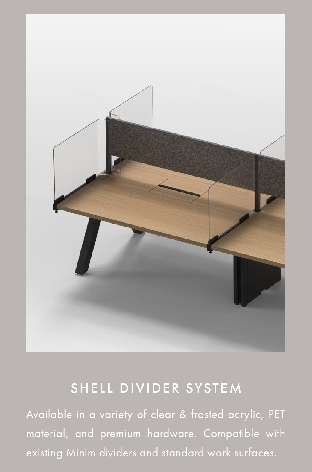 Shell divider system. Available in a variety of clear & frosted acrylic, PET material, and premium hardware. Compatible with existing Minim dividers and standard work surfaces.