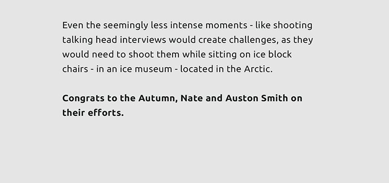 Even the seemingly less intense moments - like shooting talking head interviews would create challenges, as they would need to shoot them while sitting on ice block chairs - in an ice museum - located in the Arctic.  Congrats to the Autumn, Nate and Auston Smith on their efforts.