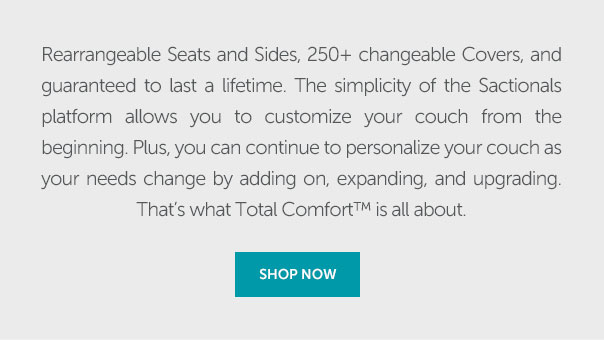 Rearrangeable Seats and Sides, 250+ changeable Covers, and guaranteed to last a lifetime. The simplicity of the Sactionals platform allows you to customize your couch from the beginning. Plus, you can continue to personalize your couch as your needs change by adding on, expanding, and upgrading. That's what Total Comfort is all about. | SHOP NOW >>