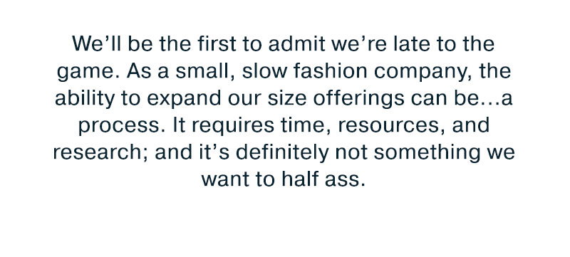 as a small, slow fashion company the ability to expand our size offering can be a process it requires time resources and research.