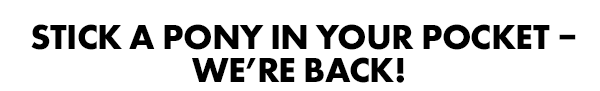 Stick a Pony in your pocket – we're back!