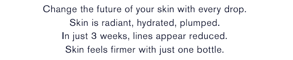 Change the future of your skin with every drop. Skin is radiant, hydrated, plumped. In just 3 weeks, lines appear reduced. Skin feels firmer with just one bottle.*