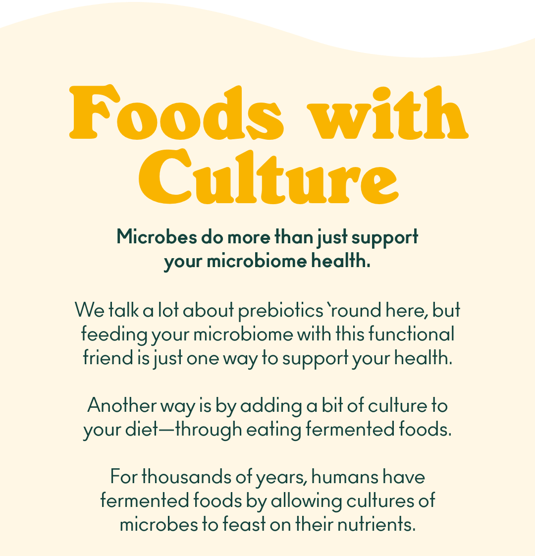 Foods with culture. Microbes do more than just support your microbiome health. We talk a lot about prebiotics ‘round here, but feeding your microbiome with this functional friend is just one way to support your health. Another way is by adding a bit of culture to your diet - through eating fermented foods. For thousands of years, humans have fermented foods by allowing cultures of microbes to feast on their nutrients. 