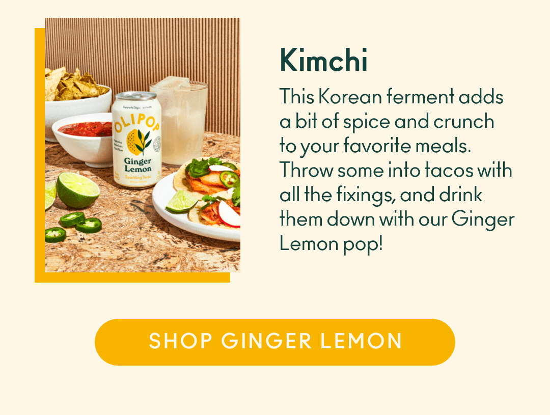 Kimchi. This Korean ferment adds a bit of spice and crunch to your favorite meals. Throw some into tacos with all the fixings, and drink them down with our Ginger Lemon pop! Shop Ginger Lemon. 