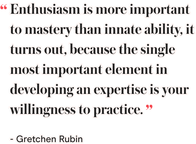 Enthusiasm is more important to mastery than innate ability, it turns out, because the single most important element in developing an expertise is your willingness to practice. - Gretchen Rubin