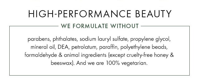 HIGH PERFORMANCE BEAUTY WE FORMULATE WITHOUT Parabens phthalates sodium lauryl sulfate propylene glycol mineral oil DEA petrolatum paraffin polyethylene beads formaldehyde and animal ingredients except cruelty free honey and beeswax And we are 100 percent vegetarian